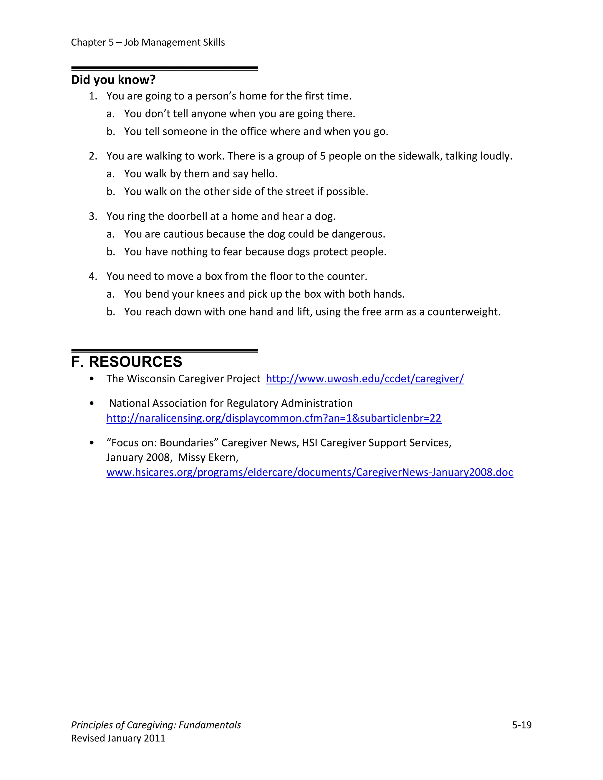 Chapter 5 – Job Management Skills


Did you know?
   1. You are going to a person’s home for the first time.
      a. You don’t tell anyone when you are going there.
      b. You tell someone in the office where and when you go.

   2. You are walking to work. There is a group of 5 people on the sidewalk, talking loudly.
      a. You walk by them and say hello.
      b. You walk on the other side of the street if possible.

   3. You ring the doorbell at a home and hear a dog.
      a. You are cautious because the dog could be dangerous.
      b. You have nothing to fear because dogs protect people.

   4. You need to move a box from the floor to the counter.
      a. You bend your knees and pick up the box with both hands.
      b. You reach down with one hand and lift, using the free arm as a counterweight.



F. RESOURCES
   •   The Wisconsin Caregiver Project http://www.uwosh.edu/ccdet/caregiver/

   •   National Association for Regulatory Administration
       http://naralicensing.org/displaycommon.cfm?an=1&subarticlenbr=22

   •   “Focus on: Boundaries” Caregiver News, HSI Caregiver Support Services,
       January 2008, Missy Ekern,
       www.hsicares.org/programs/eldercare/documents/CaregiverNews-January2008.doc




Principles of Caregiving: Fundamentals                                                     5-19
Revised January 2011
 
