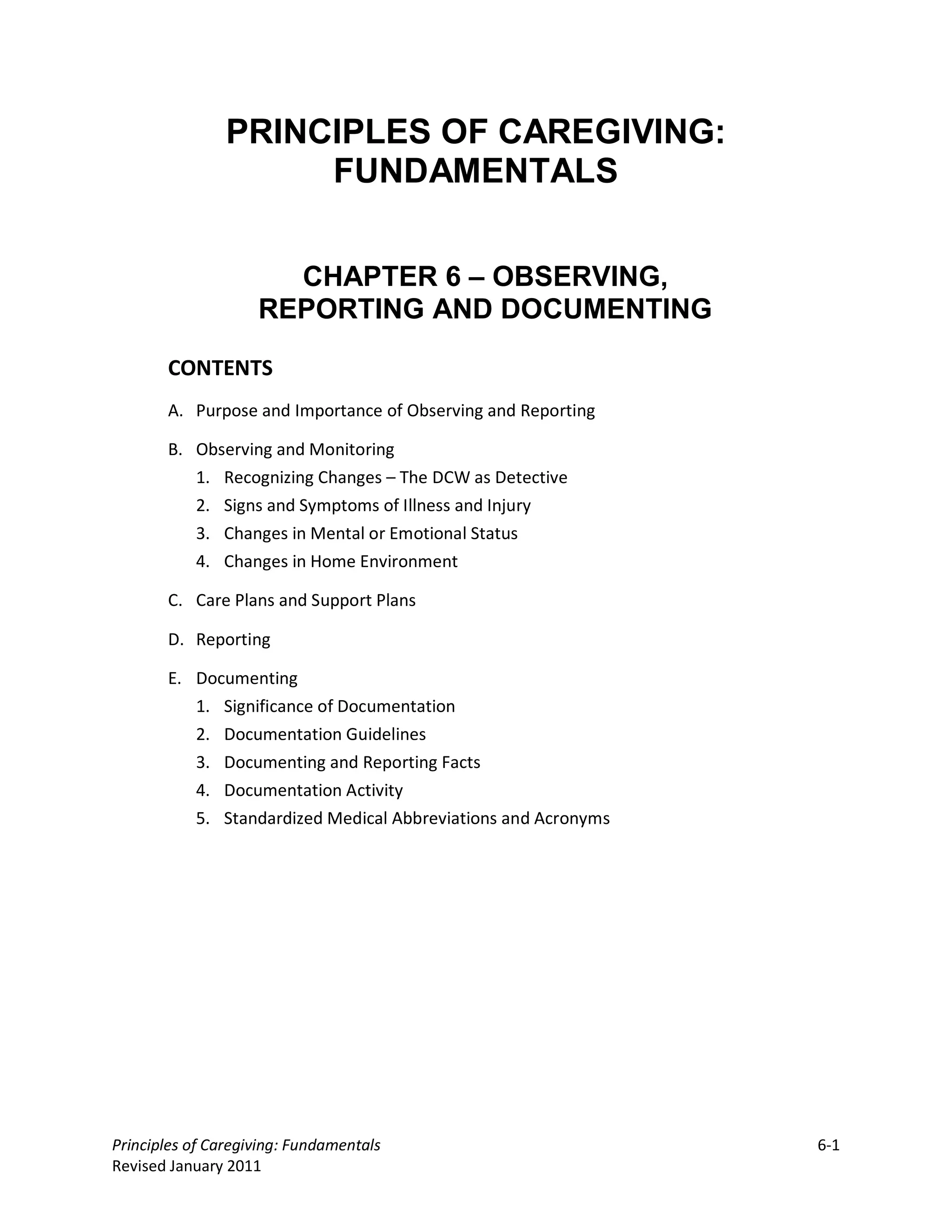 PRINCIPLES OF CAREGIVING:
                     FUNDAMENTALS


                      CHAPTER 6 – OBSERVING,
                    REPORTING AND DOCUMENTING

       CONTENTS
       A. Purpose and Importance of Observing and Reporting

       B. Observing and Monitoring
          1. Recognizing Changes – The DCW as Detective
          2. Signs and Symptoms of Illness and Injury
          3. Changes in Mental or Emotional Status
          4. Changes in Home Environment

       C. Care Plans and Support Plans

       D. Reporting

       E. Documenting
          1. Significance of Documentation
          2. Documentation Guidelines
          3. Documenting and Reporting Facts
          4. Documentation Activity
          5. Standardized Medical Abbreviations and Acronyms




Principles of Caregiving: Fundamentals                         6-1
Revised January 2011
 