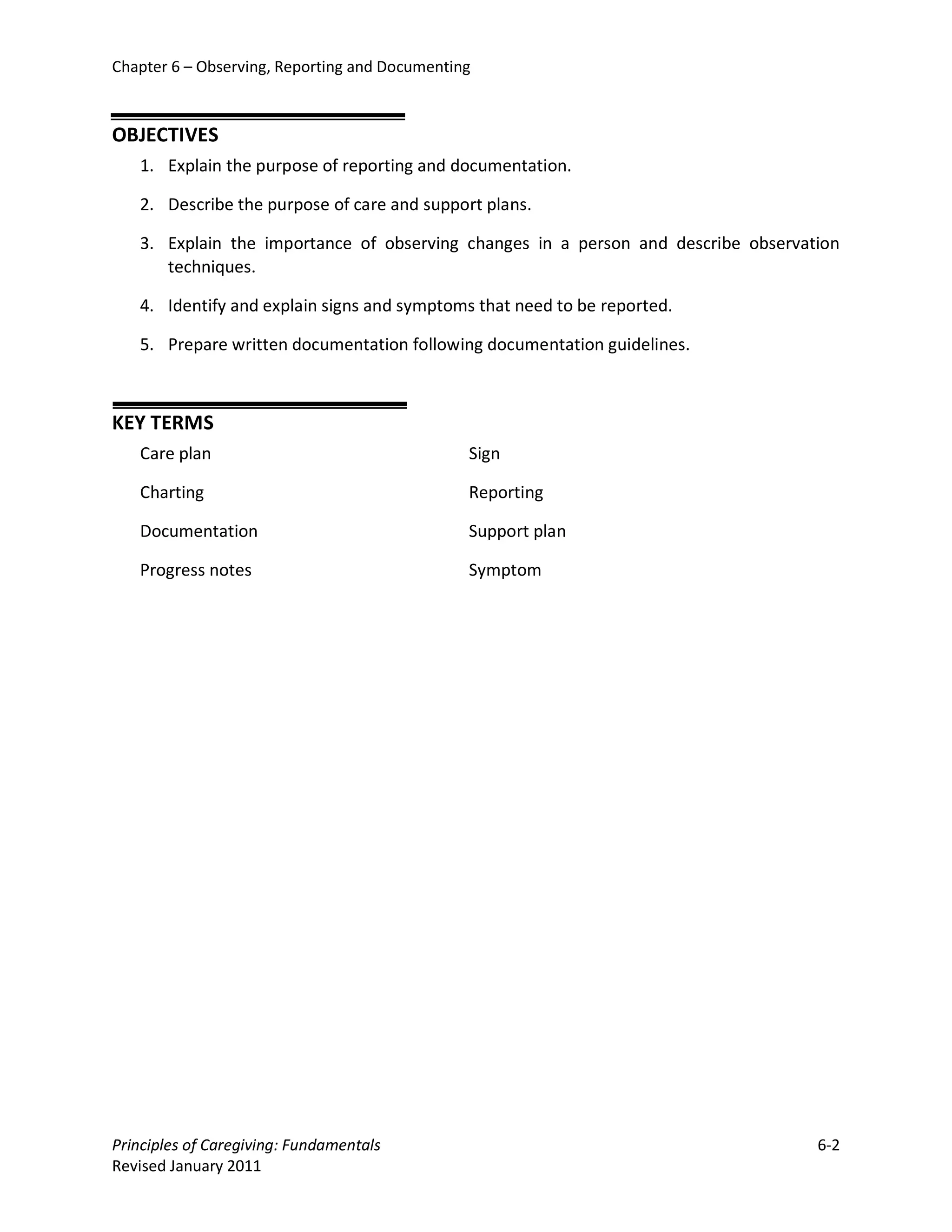 Chapter 6 – Observing, Reporting and Documenting



OBJECTIVES
   1. Explain the purpose of reporting and documentation.

   2. Describe the purpose of care and support plans.

   3. Explain the importance of observing changes in a person and describe observation
      techniques.

   4. Identify and explain signs and symptoms that need to be reported.

   5. Prepare written documentation following documentation guidelines.



KEY TERMS
   Care plan                                   Sign

   Charting                                    Reporting

   Documentation                               Support plan

   Progress notes                              Symptom




Principles of Caregiving: Fundamentals                                             6-2
Revised January 2011
 