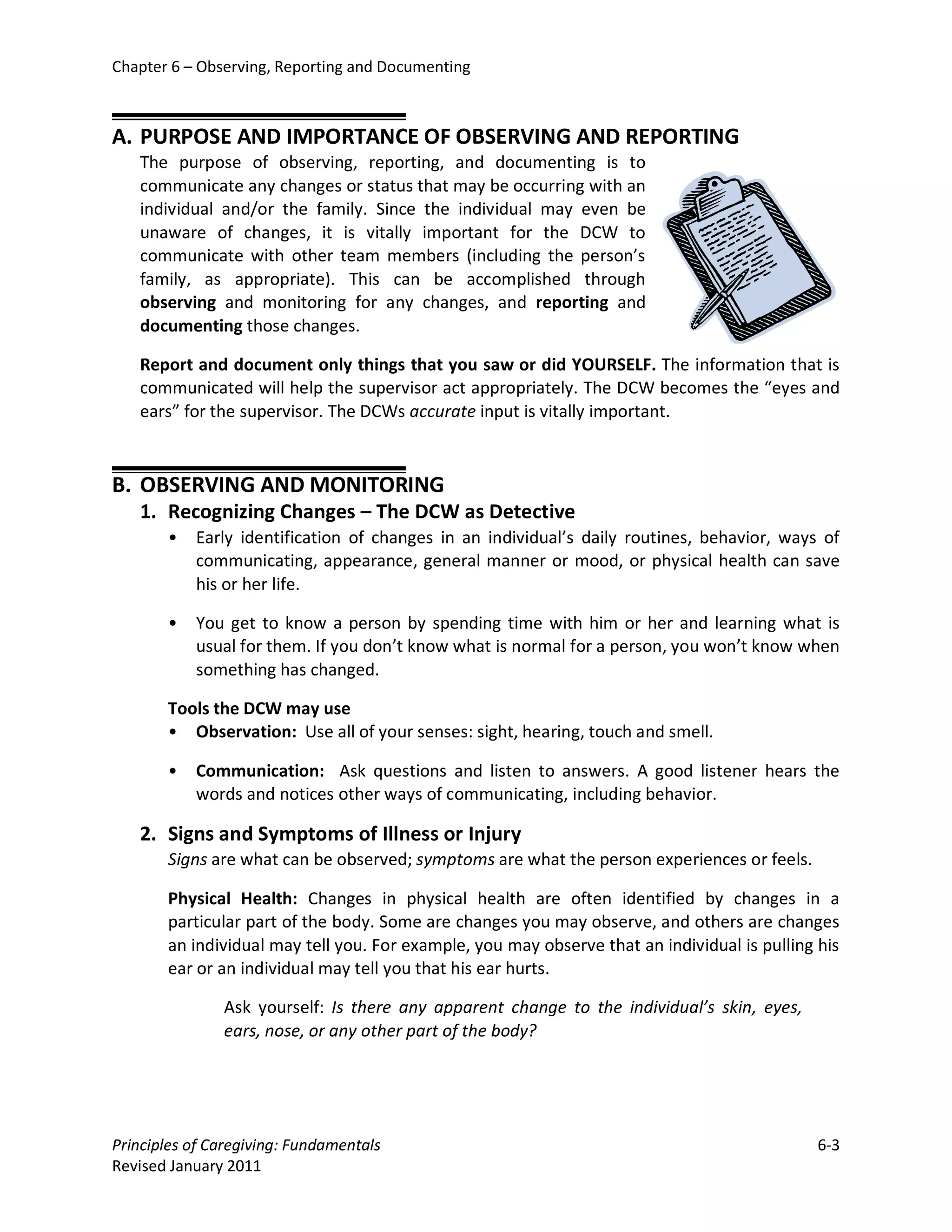 Chapter 6 – Observing, Reporting and Documenting



A. PURPOSE AND IMPORTANCE OF OBSERVING AND REPORTING
   The purpose of observing, reporting, and documenting is to
   communicate any changes or status that may be occurring with an
   individual and/or the family. Since the individual may even be
   unaware of changes, it is vitally important for the DCW to
   communicate with other team members (including the person’s
   family, as appropriate). This can be accomplished through
   observing and monitoring for any changes, and reporting and
   documenting those changes.

   Report and document only things that you saw or did YOURSELF. The information that is
   communicated will help the supervisor act appropriately. The DCW becomes the “eyes and
   ears” for the supervisor. The DCWs accurate input is vitally important.



B. OBSERVING AND MONITORING
   1. Recognizing Changes – The DCW as Detective
       •   Early identification of changes in an individual’s daily routines, behavior, ways of
           communicating, appearance, general manner or mood, or physical health can save
           his or her life.

       •   You get to know a person by spending time with him or her and learning what is
           usual for them. If you don’t know what is normal for a person, you won’t know when
           something has changed.

       Tools the DCW may use
       • Observation: Use all of your senses: sight, hearing, touch and smell.

       •   Communication: Ask questions and listen to answers. A good listener hears the
           words and notices other ways of communicating, including behavior.

   2. Signs and Symptoms of Illness or Injury
       Signs are what can be observed; symptoms are what the person experiences or feels.

       Physical Health: Changes in physical health are often identified by changes in a
       particular part of the body. Some are changes you may observe, and others are changes
       an individual may tell you. For example, you may observe that an individual is pulling his
       ear or an individual may tell you that his ear hurts.

               Ask yourself: Is there any apparent change to the individual’s skin, eyes,
               ears, nose, or any other part of the body?




Principles of Caregiving: Fundamentals                                                        6-3
Revised January 2011
 
