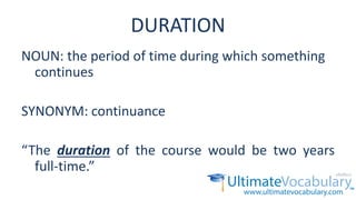 DURATION
NOUN: the period of time during which something
continues
SYNONYM: continuance
“The duration of the course would be two years
full-time.”
 