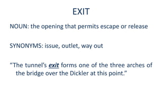 EXIT
NOUN: the opening that permits escape or release
SYNONYMS: issue, outlet, way out
“The tunnel’s exit forms one of the three arches of
the bridge over the Dickler at this point.”
 