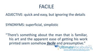 FACILE
ADJECTIVE: quick and easy, but ignoring the details
SYNONYMS: superficial, simplistic
“There’s something about the man that is familiar,
his art and the apparent ease of getting his work
printed seem somehow facile and presumptive.”
 