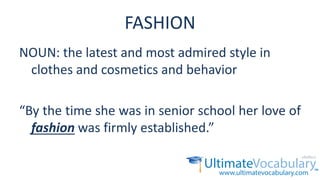 FASHION
NOUN: the latest and most admired style in
clothes and cosmetics and behavior
“By the time she was in senior school her love of
fashion was firmly established.”
 