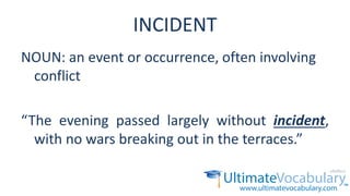 INCIDENT
NOUN: an event or occurrence, often involving
conflict
“The evening passed largely without incident,
with no wars breaking out in the terraces.”
 