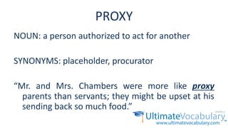 PROXY
NOUN: a person authorized to act for another
SYNONYMS: placeholder, procurator
“Mr. and Mrs. Chambers were more like proxy
parents than servants; they might be upset at his
sending back so much food.”
 
