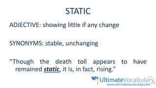 STATIC
ADJECTIVE: showing little if any change
SYNONYMS: stable, unchanging
“Though the death toll appears to have
remained static, it is, in fact, rising.”
 