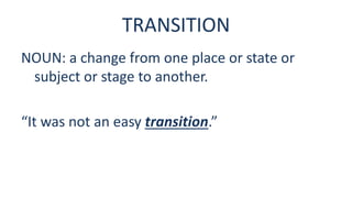 TRANSITION
NOUN: a change from one place or state or
subject or stage to another.
“It was not an easy transition.”
 
