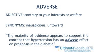 ADVERSE
ADJECTIVE: contrary to your interests or welfare
SYNONYMS: inauspicious, untoward
“The majority of evidence appears to support the
concept that hypertension has an adverse effect
on prognosis in the diabetic.”
 