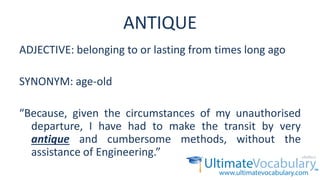 ANTIQUE
ADJECTIVE: belonging to or lasting from times long ago
SYNONYM: age-old
“Because, given the circumstances of my unauthorised
departure, I have had to make the transit by very
antique and cumbersome methods, without the
assistance of Engineering.”
 