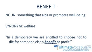 BENEFIT
NOUN: something that aids or promotes well-being
SYNONYM: welfare
“In a democracy we are entitled to choose not to
die for someone else’s benefit or profit.”
 