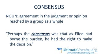 CONSENSUS
NOUN: agreement in the judgment or opinion
reached by a group as a whole
“Perhaps the consensus was that as Elfed had
borne the burden, he had the right to make
the decision.”
 