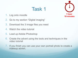Task 1
1. Log onto moodle
2. Go to my section “Digital imaging”
3. Download the 3 image files you need
4. Watch the video tutorial
5. Load up Adobe Photoshop
6. Create the advert using the tools and techniques in the
video tutorial
7. If you finish you can use your own portrait photo to create a
makeup advert.
1 hour
10 minutes
 