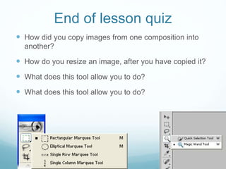 End of lesson quiz
 How did you copy images from one composition into
another?
 How do you resize an image, after you have copied it?
 What does this tool allow you to do?
 What does this tool allow you to do?
 