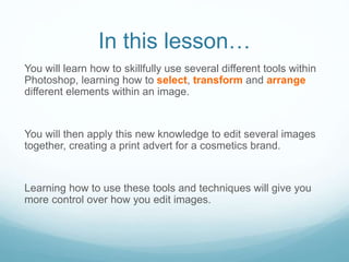In this lesson…
You will learn how to skillfully use several different tools within
Photoshop, learning how to select, transform and arrange
different elements within an image.
You will then apply this new knowledge to edit several images
together, creating a print advert for a cosmetics brand.
Learning how to use these tools and techniques will give you
more control over how you edit images.
 