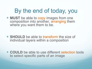 By the end of today, you
 MUST be able to copy images from one
composition into another, arranging them
where you want them to be.
 SHOULD be able to transform the size of
individual layers within a composition
 COULD be able to use different selection tools
to select specific parts of an image
 