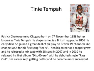 Tinie Tempah Patrick Chukwuemeka Okogwu born on 7th November 1988 better known as Tinie Tempah his stage name, is a British rapper. In 2006 his early days he gained a great deal of air play on British TV channels like channel AKA for his first song “tears”. Then his career as a rapper grew and he released a mix tape with 28 song in 2007 and in 2010 he released his first album “Disc-Overy” with he debuted single “Pass Out”. His career kept getting better and he became more successful. 