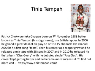 Tinie Tempah Patrick Chukwuemeka Okogwu born on 7th November 1988 better known as Tinie Tempah(his stage name), is a British rapper. In 2006 he gained a great deal of air play on British TV channels like channel AKA for his first song “tears”. Then his career as a rapper grew and he released a mix tape with 28 song in 2007 and in 2010 he released his first album “Disc-Overy” with he debuted single “Pass Out”. His career kept getting better and he became more successful. To find out more visit .   http://www.tinietempah.com/   