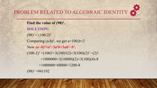 PROBLEM RELATED TO ALGEBRAIC IDENTITY
Find the value of (98)3
.
SOLUTION:
(98)3
= (100-2)3
Comparing (a-b)3
, we get a=100,b=2
Now (a−b)3
=a3
−3a2
b+3ab2
−b3
.
(100-2)3
=(100)2
+3(100)2
(2)+3(100)(2)2
−(2)3
=1000000+3(10000)(2)+3(100)(4)-8
=1000000+60000+1200-8
(98)3
=941192
 