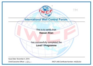 This is to certify that:
Hassan Khan
has successfully completed the
Level 1 Programme
Issue Date: November 4, 2018
Chief Executive Officer: IWCF LMS Certificate Number: mfzZ2Li0Ji
Powered by TCPDF (www.tcpdf.org)
 