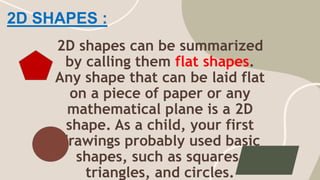 2D SHAPES :
2D shapes can be summarized
by calling them flat shapes.
Any shape that can be laid flat
on a piece of paper or any
mathematical plane is a 2D
shape. As a child, your first
drawings probably used basic
shapes, such as squares,
triangles, and circles.
 