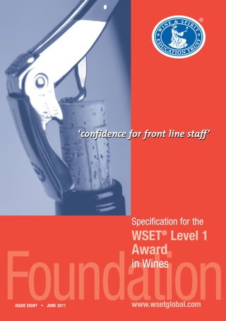 ®




                          ‘confidence for front line staff’




                                       Specification for the
                                       WSET® Level 1
                                       Award


Foundation
ISSUE EIGHT • JUNE 2011
                                       in Wines


                                       www.wsetglobal.com
 
