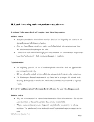 II. Level 1 teaching assistant performance phrases
1.Attitude Performance Review Examples – level 1 teaching assistant
Positive review
• Holly has one of those attitudes that is always positive. She frequently has a smile on her
face and you can tell she enjoys her job.
• Greg is a cheerful guy who always makes you feel delighted when you’re around him.
We are fortunate to have Greg on our team.
• Thom has an even demeanor through good times and bad. His constant cheer helps others
keep their “enthusiasm” – both positive and negative – in check.
Negative review
• Jim frequently gives off “an air” of superiority to his coworkers. He is not approachable
and is rough to work with.
• Bill has a dreadful outlook at times which has a tendency to bring down the entire team.
• For the most part, Lenny is a personable guy, but when he gets upset, his attitude turns
shocking. Lenny needs to balance his personality out and not react so much to negative
events.
2.Creativity and Innovation Performance Review Phrases for level 1 teaching assistant
Positive review
• Sally has a creative touch in a sometimes monotonous role within our team – the way she
adds inspiration to the day to day tasks she performs is admirable.
• When a major problem arises, we frequently turn to Jon for his creativity in solving
problems. The way he can look at an issue from different sides is a great resource to our
team.
Job Performance Evaluation Form
Page 8
 