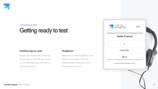 Track My Progress Level 1 Training
Headphones
Make sure you have headphones or ear
buds for each student. Track My
Progress requires listening to audio
instructions in each test.
Getting ready to test
10
3: Preparing to Test
Distribute Sign In Cards
Provide each student with a Track My
Progress sign in card. The sign in card
has the information they will need to
sign in for each test.
 