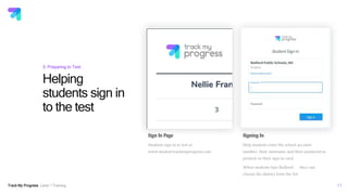 Track My Progress Level 1 Training
Helping
students sign in
to the test
11
3: Preparing to Test
Sign In Page
Students sign in to test at
www.student.trackmyprogress.com
Signing In
Help students enter the school account
number, their username and their password as
printed on their sign in card.
When students type Bedford . . . they can
choose the district form the list.
 