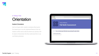 Track My Progress Level 1 Training 14
Orientation
4: Taking a Test
Student Orientation
Each test begins with a student orientation that teaches
the student how to use the important buttons of the test.
Students will be shown what the buttons do and they will
be asked to demonstrate that they understand how to use
each button presented.
 