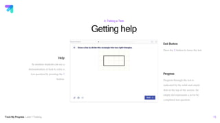 Track My Progress Level 1 Training 16
Getting help
4: Taking a Test
Help
At anytime students can see a
demonstration of how to solve a
test question by pressing the ?
button.
Exit Button
Press the X button to leave the test.
Progress
Progress through the test is
indicated by the solid and empty
dots at the top of the screen. An
empty dot represents a yet to be
completed test question.
 