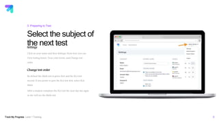 Track My Progress Level 1 Training 8
Select the subject of
the next test
3: Preparing to Test
Settings
Click on your name and then Settings. From here you can
View testing hours, View color levels, and Change test
order.
Change test order
By default the Math test is given first and the ELA test
second. If you prefer to give the ELA test first, select ELA,
Math.
After a student completes the ELA test the next day she signs
in she will see the Math test.
educators.trackmyprogress.com
 