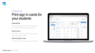 Track My Progress Level 1 Training 9
Print sign in cards for
your students
3: Preparing to Test
Administration
Click on the “Administration” tab at the top of the page to
see a list of your students’ usernames and passwords.
Select the Class
Use the filters to select the grade or class of students. Then
click the top checkbox on the left.
Select Print Sign in Cards
Select “Print” in order to print sign in cards and your roster.
educators.trackmyprogress.com
 
