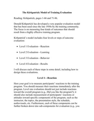 The Kirkpatrick Model of Training Evaluation

Reading: Kirkpatrick, pages 1-66 and 71-86.

Donald Kirkpartick has developed a very popular evaluation model
that has been used since the late 1950s by the training community.
The focus is on measuring four kinds of outcomes that should
result from a highly effective training program.

Kirkpatrick’s model includes four levels or steps of outcome
evaluation:

  • Level 1 Evaluation—Reaction

  • Level 2 Evaluation—Learning

  • Level 3 Evaluation—Behavior

  • Level 4 Evaluation—Results

I will discuss each of these steps in some detail, including how to
design these evaluations.

                        Level 1—Reaction

Here your goal is to measure participants’ reactions to the training
program. You should measure their reactions immediately after the
program. Level one evaluation should not just include reactions
toward the overall program (e.g., Did you like the program?); it
should also include measurement of participants’ reactions or
attitudes toward specific components of the program, such as the
instructor, the topics, the presentation style, the schedule,
audiovisuals, etc. Furthermore, each of these components can be
further broken down into sub-components for evaluation (e.g., you
 