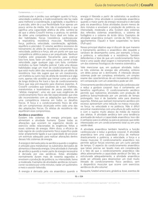 Guia de treinamento CrossFit | CrossFit
V1.0_20150615.KW
Copyright © 2015 CrossFit, Inc. Todos os direitos reservados. CrossFit é uma marca registrada ® da CrossFit, Inc.
10 de 124
cardiovascular e perdeu sua vantagem quanto à força,
velocidade e potência, e tradicionalmente não faz nada
para melhorar a coordenação, a agilidade, o equilíbrio e
a precisão, além de a sua flexibilidade ficar apenas um
pouco acima da média. Isto não é exatamente o que
significa uma capacidade atlética de elite. Lembre-se
de que o atleta CrossFit treinou e praticou no sentido
de obter uma competência física ideal em todas as
dez habilidades físicas (resistência cardiovascular
e respiratória, resistência muscular, flexibilidade,
força, potência, velocidade, coordenação, agilidade,
equilíbrio e precisão). O volume aeróbico excessivo do
treinamento do atleta de resistência compromete sua
velocidade, potência e força, até um ponto em que sua
competência atlética passa a ser prejudicada. Nenhum
triatleta está preparado fisicamente para praticar
luta livre, boxe, fazer um salto com vara, correr a toda
velocidade, jogar qualquer jogo com bola, combater
incêndios ou fazer trabalho policial. Cada uma dessas
habilidades exige um nível de condicionamento físico
que está muito além das necessidades de um atleta de
resistência. Isso não sugere que ser um maratonista,
um triatleta ou outro tipo de atleta de resistência é algo
ruim; apenas não acredite que treinar como um atleta
de longa distância lhe trará o tipo de condicionamento
físico que seja pré-requisito para diversos esportes. A
CrossFit considera que lutadores de sumô, triatletas,
maratonistas e levantadores de pesos pesados são
“atletas marginais”, uma vez que suas exigências de
condicionamento físico são tão especializadas que elas
são inconsistentes com as adaptações que oferecem
uma competência máxima em todos os desafios
físicos. A força e o condicionamento físico de elite
são um compromisso alcançado entre cada uma das
dez adaptações físicas. Os atletas de resistência não
equilibram esse compromisso.
Aeróbico e anaeróbico
Existem três sistemas de energia principais que
alimentam a atividade humana. Quase todas as
alterações que ocorrem no organismo devido ao
exercício estão relacionadas às exigências feitas a
esses sistemas de energia. Além disso, a eficácia de
todo regime de condicionamento físico específico pode
estar amplamente ligada à sua capacidade de provocar
um estímulo adequado para realizar alterações dentro
desses três sistemas de energia.
A energia é derivada pela via aeróbica quando o oxigênio
é utilizado para metabolizar os substratos derivados de
alimentos e liberando energia. Uma atividade é chamada
de aeróbica quando a maior parte da energia necessária
é derivada por vias aeróbicas. Estas atividades
normalmente duram mais de noventa segundos e
envolvem a produção de potência, ou intensidade, baixa
a moderada. Exemplos de atividades aeróbicas incluem:
correr na esteira por vinte minutos, nadar um quilômetro
e meio e assistir televisão.
A energia é derivada pela via anaeróbica quando a
energia é liberada a partir de substratos na ausência
de oxigênio. Uma atividade é considerada anaeróbica
quando a maior parte da energia necessária é derivada
pela via anaeróbica. Estas atividades duram menos de
dois minutos e envolvem a produção de potência, ou
intensidade, moderada a alta. Existem dois sistemas
dos referidos sistemas anaeróbicos, o sistema de
fosfagênio e o sistema de ácido lático. Exemplos de
atividade anaeróbica incluem: corrida de 100 metros,
agachamentos (Squat) e fazer suspensões na barra
(Pull-ups).
Nosso principal objetivo aqui é discutir de que maneira
o treinamento aeróbico e anaeróbico dão respaldo a
variáveis de desempenho como, por exemplo, a força,
a potência, a velocidade e a resistência. Também
defendemos a tese de que um condicionamento físico
total e uma saúde ideal exigem o treinamento de cada
um dos sistemas fisiológicos de maneira sistemática.
Vale mencionar que, em qualquer atividade, todos
os três sistemas de energia são utilizados, embora
um deles possa ser o dominante. A interação desses
sistemas pode ser complexa; entretanto, um simples
exame das características de um treinamento aeróbico
em comparação com um anaeróbico pode ser útil.
Otreinamentoaeróbicobeneficiaafunçãocardiovascular
e reduz a gordura corporal. Isso é certamente um
benefício significativo. O condicionamento aeróbico
permite que realizemos atividades com produção de
potência baixa/moderada por um período de tempo
prolongado. Isso é de bastante valia para diversos
esportes. Atletas que realizam treinamento aeróbico em
excesso apresentam uma redução na massa muscular,
na força, na velocidade e na potência. Não é difícil
encontrar maratonistas com uma altura do salto vertical
e com o supino muito abaixo da média da maioria
dos atletas. A atividade aeróbica tem uma tendência
acentuada de reduzir a capacidade anaeróbica. Isso não
é vantajoso para os atletas ou para as pessoas que estão
interessadas em um condicionamento total ou em uma
saúde ideal.
A atividade anaeróbica também beneficia a função
cardiovascular e reduz a gordura corporal. A atividade
anaeróbica tem uma capacidade única de melhorar
drasticamente a potência, a velocidade, a força e a
massa muscular. O condicionamento anaeróbico nos
permite aplicar forças enormes por um curto período
de tempo. O aspecto do condicionamento anaeróbico
que talvez precise ser levado mais em consideração
é o fato de que o condicionamento anaeróbico não
afeta adversamente a capacidade aeróbica! De fato, se
estruturada adequadamente, a atividade anaeróbica
pode ser utilizada para desenvolver um nível muito
elevado de condicionamento físico aeróbico, sem
o desperdício muscular que ocorre com exercícios
aeróbicos de alto volume!
Basquete, futebol americano, ginástica, boxe, eventos de
Fundamentos... (continuação)
 