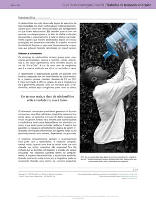 GuiadetreinamentoCrossFit|Trabalhodetreinadoretécnico
V1.0_20150615.KW
100 de 124
Copyright © 2015 CrossFit, Inc. Todos os direitos reservados. CrossFit é uma marca registrada ® da CrossFit, Inc.
Rabdomiólise... (continuação)
A rabdomiólise tem sido observada depois de exercícios de
alta intensidade. Ela é bem conhecida por médicos do pronto-
socorro que a veem em vítimas de lesões por esmagamento
ou que foram eletrocutadas. Ela também pode ocorrer em
pessoas com alergias graves a picadas de abelha e infecções
abrangentes e, ocasionalmente, é vista em atletas, particular-
mente aqueles que ficaram desidratados depois de esforço
prolongado em temperatura elevadas. Eu trabalho no norte
do estado do Arizona e a vejo mais frequentemente em pes-
soas que estavam fazendo caminhadas no Grand Canyon.
Sintomas e tratamentos
Os sintomas da rabdomiólise incluem graves dores mus-
culares generalizadas, náusea e vômitos, cólicas abdomi-
nais e, em casos significativos, urina vermelho escuro, da
cor de “Coca-Cola”. A cor da urina vem da mioglobina,
que é a mesma molécula que dá a cor vermelha à carne.
A rabdomiólise é diagnosticada quando um paciente com
histórico adequado tem um nível elevado de outra molécu-
la, a creatina quinase, também chamada de CK ou CPK.
É mais fácil medir a CPK no sangue do que a mioglobina e
ela é geralmente utilizada como um marcador para a rab-
domiólise, embora seja a mioglobina quem causa os danos.
Em termos reais, o risco de rabdomiólise
séria é verdadeiro, mas é baixo.
O tratamento consiste em quantidades generosas de líquidos
intravenosos para diluir e eliminar a mioglobina pelos rins. Nos
piores casos, os pacientes precisam de diálise enquanto os
rins se recuperam. Embora rara, a morte pode ocorrer quando
a insuficiência renal causa desequilíbrios nos eletrólitos co-
muns, o que pode causar arritmias cardíacas. A maioria dos
pacientes se recupera completamente depois de serem re-
idratados com líquidos intravenosos por algumas horas ou até
aproximadamente uma semana, dependendo da gravidade.
A síndrome compartimental também é ocasionalmente
vista junto com a rabdomiólise. A síndrome comparti-
mental resulta quando uma área de tecido mole que está
rodeada por tecido conjuntivo não expansível fica tão
inchada que as pressões ultrapassam a pressão do sangue
circulando nos pequenos capilares dentro do comparti-
mento. A isquemia resultante mata o tecido mole envolvido.
Quando este tecido mole é músculo, a mioglobina pode ser
novamente liberada para dentro da corrente sanguínea.
O Dr. Ray recomenda beber água depois de um treino para eliminar a mioglobina
dos rins. É também importante consumir alimentos para evitar hiponatremia, que
ocorre quando todo o sódio é eliminado do seu organismo.
2 de 4
Copyright © 2010 CrossFit, Inc. Todos os direitos reservados.
CrossFit é uma marca registrada ® da CrossFit, Inc.
Informações sobre cadastro se encontram no endereço http://journal.crossfit.com
Envie seus comentários para feedback@crossfit.com
Visite a CrossFit.com
 