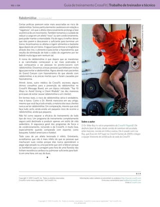 GuiadetreinamentoCrossFit|Trabalhodetreinadoretécnico
V1.0_20150615.KW
102 de 124
Copyright © 2015 CrossFit, Inc. Todos os direitos reservados. CrossFit é uma marca registrada ® da CrossFit, Inc.
Rabdomiólise... (continuação)
Certas práticas parecem estar mais associadas ao risco de
rabdomiólise. Somos particularmente cautelosos em relação a
“negativos”, em que o atleta intencionalmente prolonga a fase
excêntrica de um movimento. Também tomamos o cuidado de
reduzir a carga em um atleta “novo” ou sem condicionamento,
para poder manter a intensidade. Via de regra, é melhor deixar
que eles parem e descansem o suficiente para terminar um
treino. Incentivamos os atletas a ingerir alimentos e bastante
água depois de um treino. A água é para eliminar a mioglobina
através dos rins; o alimento é para evitar a hiponatremia, que
resulta da eliminação de todo o sódio do organismo por ter
bebido muita água sem nenhum sal.
A ironia da rabdomiólise é que depois que as maratonas
e as caminhadas começaram a ser mais praticadas é
que começamos a ver pessoas no pronto-socorro com
rabdomiólise. Dissemos a essas pessoas que bebessem muita
água para evitar a rabdomiólise. Agora atendo mais pacientes
do Grand Canyon com hiponatremia do que atendo com
rabdomiólise, e as únicas mortes que vi foram causadas por
hiponatremia.
Ahmik Jones, outro médico da CrossFit, escreveu alguns
ótimos conselhos para a prevenção da rabdomiólise no
CrossFit Message Board, em um tópico intitulado “Top 10
Ways to Avoid Giving a Client Rhabdo” (as dez maneiras
principais de evitar causar rabdomiólise a um cliente).
Em termos reais, o risco de rabdomiólise séria é verdadeiro,
mas é baixo. Como o Dr. Ahmik menciona em seu artigo,
mesmo que você faça tudo errado, a maioria dos seus clientes
nunca vai ter rabdomiólise. Em comparação, mesmo que você
faça tudo certo, ainda existe um pequeno risco de ocorrer a
rabdomiólise, ainda que pequeno.
Não há como separar a eficácia do treinamento de todo
tipo de risco. Um programa de treinamento completamente
seguro está destinado a produzir apenas um estilo de vida
sedentário. A segurança geral dos programas de força e
de condicionamento, incluindo o da CrossFit, é muito boa,
especialmente quando comparada com esportes como
basquete, futebol americano e futebol.
Todo caso de um atleta lesionado é infeliz. Entretanto,
acreditamos que não é mais infeliz do que as pessoas que
machucam suas costas porque elas nunca aprenderam a
pegar algo pesado ou uma paciente que vem a falecer porque
os bombeiros que a carregam para fora de uma floresta não
tinham resistência cardíaca ou pulmonar suficiente para fazê-
lo em uma hora, em vez de duas.
Sobre o autor
O Dr. Mike Ray é o sócio-proprietário da CrossFit Flagstaff. Ele
desfruta fazer de tudo, desde corrida de aventura até escalada,
artes marciais, corrida em trilha e outros. Ele é casado com Lisa
Ray, que ficou em 44º lugar no CrossFit Games de 2009 e integra
a equipe itinerante de certificação da sede da CrossFit.
Equipederedação/CrossFitJournal
4 de 4
Copyright © 2010 CrossFit, Inc. Todos os direitos reservados.
CrossFit é uma marca registrada ® da CrossFit, Inc.
Informações sobre cadastro se encontram no endereço http://journal.crossfit.com
Envie seus comentários para feedback@crossfit.com
Visite a CrossFit.com
 