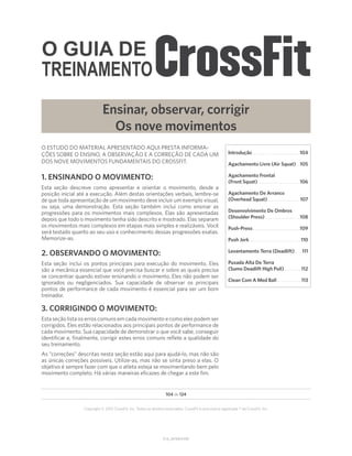 O GUIA DE
TREINAMENTO
V1.0_20150615.KW
104 de 124
Copyright © 2015 CrossFit, Inc. Todos os direitos reservados. CrossFit é uma marca registrada ® da CrossFit, Inc.
O ESTUDO DO MATERIAL APRESENTADO AQUI PRESTA INFORMA-
ÇÕES SOBRE O ENSINO, A OBSERVAÇÃO E A CORREÇÃO DE CADA UM
DOS NOVE MOVIMENTOS FUNDAMENTAIS DO CROSSFIT.
1. ENSINANDO O MOVIMENTO:
Esta seção descreve como apresentar e orientar o movimento, desde a
posição inicial até a execução. Além destas orientações verbais, lembre-se
de que toda apresentação de um movimento deve incluir um exemplo visual,
ou seja, uma demonstração. Esta seção também inclui como ensinar as
progressões para os movimentos mais complexos. Elas são apresentadas
depois que todo o movimento tenha sido descrito e mostrado. Elas separam
os movimentos mais complexos em etapas mais simples e realizáveis. Você
será testado quanto ao seu uso e conhecimento dessas progressões exatas.
Memorize-as.
2. OBSERVANDO O MOVIMENTO:
Esta seção inclui os pontos principais para execução do movimento. Eles
são a mecânica essencial que você precisa buscar e sobre as quais precisa
se concentrar quando estiver ensinando o movimento. Eles não podem ser
ignorados ou negligenciados. Sua capacidade de observar os principais
pontos de performance de cada movimento é essencial para ser um bom
treinador.
3. CORRIGINDO O MOVIMENTO:
Esta seção lista os erros comuns em cada movimento e como eles podem ser
corrigidos. Eles estão relacionados aos principais pontos de performance de
cada movimento. Sua capacidade de demonstrar o que você sabe, conseguir
identificar e, finalmente, corrigir estes erros comuns reflete a qualidade do
seu treinamento.
As “correções” descritas nesta seção estão aqui para ajudá-lo, mas não são
as únicas correções possíveis. Utilize-as, mas não se sinta preso a elas. O
objetivo é sempre fazer com que o atleta esteja se movimentando bem pelo
movimento completo. Há várias maneiras eficazes de chegar a este fim.
Ensinar, observar, corrigir
Os nove movimentos
Introdução
Introdução�����������������������������������������������������104
Agachamento Livre (Air Squat)���105
Agachamento Frontal
(Front Squat)�����������������������������������������������106
Agachamento De Arranco
(Overhead Squat)����������������������������������� 107
Desenvolvimento De Ombros
(Shoulder Press)���������������������������������������108
Push-Press�����������������������������������������������������109
Push Jerk����������������������������������������������������������110
Levantamento Terra (Deadlift)������� 111
Puxada Alta De Terra
(Sumo Deadlift High Pull)�������������������112
Clean Com A Med Ball���������������������������113
 