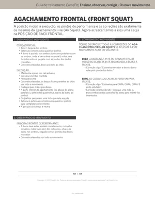 Guia de treinamento CrossFit | Ensinar,observar,corrigir-Osnovemovimentos
V1.0_20150615.KW
106 de 124
Copyright © 2015 CrossFit, Inc. Todos os direitos reservados. CrossFit é uma marca registrada ® da CrossFit, Inc.
AGACHAMENTO FRONTAL (FRONT SQUAT)
A posição inicial, a execução, os pontos de performance e as correções são exatamente
os mesmos do agachamento livre (Air Squat). Agora acrescentamos a eles uma carga
na POSIÇÃO DE RACK FRONTAL.
1.	 ENSINANDO O MOVIMENTO
POSIÇÃO INICIAL:
•	Base = largura dos ombros
•	Extensão completa dos quadris e joelhos
•	A barra é apoiada nos ombros (crie uma prateleira com
os ombros, onde a barra deve se apoiar), mãos para
fora dos ombros, pegada com as pontas dos dedos
relaxadas.
•	Cotovelos elevados, braço paralelo ao chão.
EXECUÇÃO:
•	Mantenha o peso nos calcanhares
•	Curvatura lombar mantida
•	Peito para cima
•	Cotovelos elevados; os braços ficam paralelos ao chão
por todo o movimento
•	Nádegas para trás e para baixo
•	A parte inferior do agachamento fica abaixo do plano
paralelo (a dobra dos quadris fica abaixo da dobra do
joelho)
•	Os joelhos percorrem uma linha paralela aos pés
•	Retorne à extensão completa dos quadris e joelhos
para completar o movimento
•	A posição da cabeça é neutra
2.	 OBSERVANDO O MOVIMENTO
PRINCIPAIS PONTOS DE PERFORMANCE:
•	A barra deve estar apoiada corretamente; cotovelos
elevados, mãos logo além dos cotovelos, a barra se
apoia nos ombros, pegada com as pontas dos dedos
relaxadas
•	Cotovelos elevados por todo o movimento
3.	 CORRIGINDO O MOVIMENTO
TODOS OS ERROS E TODAS AS CORREÇÕES DO AGA-
CHAMENTO LIVRE (AIR SQUAT) SE APLICAM A ESTE
MOVIMENTO, MAIS OS SEGUINTES:
ERRO: A BARRA NÃO ESTÁ EM CONTATO COM O
TORSO OU O ATLETA ESTÁ SEGURANDO A BARRA À
FRENTE.
•	Correção: diga “Cotovelos elevados e deixe a barra
rolar pela ponta dos dedos.”
ERRO: OS COTOVELOS CAEM E O PEITO VAI PARA
FRENTE.
•	Correção: diga “Cotovelos para CIMA, CIMA, CIMA! E
peito estufado”.
•	Correção: orientação tátil - coloque uma mão ou
braço embaixo dos cotovelos do atleta para mantê-los
levantados.
 
