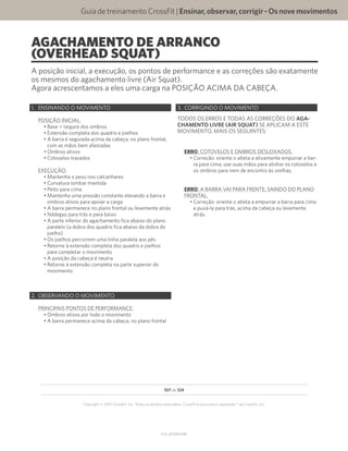 Guia de treinamento CrossFit | Ensinar,observar,corrigir-Osnovemovimentos
V1.0_20150615.KW
107 de 124
Copyright © 2015 CrossFit, Inc. Todos os direitos reservados. CrossFit é uma marca registrada ® da CrossFit, Inc.
AGACHAMENTO DE ARRANCO
(OVERHEAD SQUAT)
A posição inicial, a execução, os pontos de performance e as correções são exatamente
os mesmos do agachamento livre (Air Squat).
Agora acrescentamos a eles uma carga na POSIÇÃO ACIMA DA CABEÇA.
1.	 ENSINANDO O MOVIMENTO
POSIÇÃO INICIAL:
•	Base = largura dos ombros
•	Extensão completa dos quadris e joelhos
•	A barra é segurada acima da cabeça, no plano frontal,
com as mãos bem afastadas
•	Ombros ativos
•	Cotovelos travados
EXECUÇÃO:
•	Mantenha o peso nos calcanhares
•	Curvatura lombar mantida
•	Peito para cima
•	Mantenha uma pressão constante elevando a barra e
ombros ativos para apoiar a carga
•	A barra permanece no plano frontal ou levemente atrás
•	Nádegas para trás e para baixo
•	A parte inferior do agachamento fica abaixo do plano
paralelo (a dobra dos quadris fica abaixo da dobra do
joelho)
•	Os joelhos percorrem uma linha paralela aos pés
•	Retorne à extensão completa dos quadris e joelhos
para completar o movimento
•	A posição da cabeça é neutra
•	Retorne à extensão completa na parte superior do
movimento
2.	 OBSERVANDO O MOVIMENTO
PRINCIPAIS PONTOS DE PERFORMANCE:
•	Ombros ativos por todo o movimento
•	A barra permanece acima da cabeça, no plano frontal
3.	 CORRIGINDO O MOVIMENTO
TODOS OS ERROS E TODAS AS CORREÇÕES DO AGA-
CHAMENTO LIVRE (AIR SQUAT) SE APLICAM A ESTE
MOVIMENTO, MAIS OS SEGUINTES:
ERRO: COTOVELOS E OMBROS DESLEIXADOS.
•	Correção: oriente o atleta a ativamente empurrar a bar-
ra para cima; use suas mãos para alinhar os cotovelos e
os ombros para irem de encontro às orelhas.
ERRO: A BARRA VAI PARA FRENTE, SAINDO DO PLANO
FRONTAL.
•	Correção: oriente o atleta a empurrar a barra para cima
e puxá-la para trás, acima da cabeça ou levemente
atrás.
 