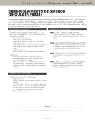 Guia de treinamento CrossFit | Ensinar,observar,corrigir-Osnovemovimentos
V1.0_20150615.KW
108 de 124
Copyright © 2015 CrossFit, Inc. Todos os direitos reservados. CrossFit é uma marca registrada ® da CrossFit, Inc.
DESENVOLVIMENTO DE OMBROS
(SHOULDER PRESS)
Os elementos principais do desenvolvimento de ombros (Shoulder Press) e de todos
os levantamentos acima da cabeça são a posição inicial, a posição acima da cabeça,
músculos abdominais contraídos e a trajetória da barra. Eles são fundamentais a todos
os levantamentos acima da cabeça.
1.	 ENSINANDO O MOVIMENTO
POSIÇÃO INICIAL (ESTA POSIÇÃO INICIAL É EXATA-
MENTE A MESMA PARA TODOS OS LEVANTAMENTOS
ACIMA DA CABEÇA):
•	Base = largura dos quadris
•	Mãos logo por fora dos ombros
•	Barra à frente, apoiada no “rack” ou na “prateleira”
criada pelos ombros
•	Cotovelos abaixados e na frente da barra; os cotovelos
ficam abaixo da posição que ficam no agachamento
frontal
•	Abdômen contraído
•	Pegada fechada, com os polegares ao redor da barra
EXECUÇÃO:
•	A indicação para iniciar a atividade é “Empurre”
•	Acionamento pelos calcanhares; mantenha todo o
corpo rígido; abdômen contraído
•	A barra viaja direto para cima até uma posição travada,
com ombros ativos e diretamente acima da cabeça
•	A cabeça acomoda a barra (a trajetória da barra é uma
linha reta)
2.	 OBSERVANDO O MOVIMENTO
PRINCIPAIS PONTOS DE PERFORMANCE:
•	Boa posição inicial
•	Manter o abdômen constantemente contraído, costelas
travadas
•	Acima da cabeça e ombros ativos na parte superior do
desenvolvimento; acima da cabeça significa que a barra
está logo acima ou um pouco atrás do arco dos pés,
com o ângulo dos ombros completamente aberto
•	A barra vai direto para cima
3.	 CORRIGINDO O MOVIMENTO
ERRO: BARRA À FRENTE DO PLANO FRONTAL.
•	Correção: empurre para cima e force a barra para
trás conforme ela estiver sendo levada para acima da
cabeça.
ERRO: INCLINAR-SE PARA TRÁS, COSTELAS PARA FORA.
•	Correção: contrair os músculos abdominais/contrair a
caixa torácica (não deixe de verificar a posição acima
da cabeça novamente depois desta correção).
ERRO: OMBROS PASSIVOS OU COTOVELOS DOBRADOS.
•	Correção: diga “Empurre para cima!”, “Ombros nas
orelhas”.
ERRO: A BARRA FAZ UM ARCO AO REDOR DO ROSTO.
•	Correção: afaste a cabeça da trajetória da barra.
•	Correção: verifique se os ombros não estão muito
baixos na posição inicial.
 
