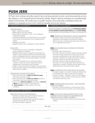 Guia de treinamento CrossFit | Ensinar,observar,corrigir-Osnovemovimentos
V1.0_20150615.KW
110 de 124
Copyright © 2015 CrossFit, Inc. Todos os direitos reservados. CrossFit é uma marca registrada ® da CrossFit, Inc.
PUSH JERK
O Push Jerk é desenvolvido a partir de uma boa posição inicial, uma boa posição acima
da cabeça e um mergulho/acionamento sólido. Agora, damos enfoque na coordenação
deste movimento, de modo que o quadril realiza uma extensão completa antes da
pegada e a pegada ocorre com a barra travada acima da cabeça.
1.	 ENSINANDO O MOVIMENTO
POSIÇÃO INICIAL:
•	Base = largura dos quadris
•	Mãos logo por fora dos ombros
•	Barra à frente, apoiada no “rack” ou na “prateleira”
criada pelos ombros
•	Cotovelos abaixados e na frente da barra; os cotovelos
ficam abaixo da posição que ficam no agachamento
frontal
•	Abdômen contraído
•	Pegada fechada, com os polegares ao redor da barra
EXECUÇÃO:
•	A indicação para iniciar a atividade é “Mergulhe,
acione, empurre e mergulhe”
•	Mergulho (Dip): faça um mergulho raso (flexão) dos
quadris, onde os joelhos deslocam-se levemente para
frente, as nádegas para trás e o peito permanece ereto
•	Acione (Drive): faça uma extensão rápida e completa
dos quadris
•	Empurre e mergulhe: leve os quadris para baixo
e acione o corpo sob a barra, enquanto empurra
rapidamente a barra para acima da cabeça
•	“Pegue” a barra com braços travados acima da cabeça
•	Fique de pé até chegar a uma extensão completa com a
barra acima da cabeça.
PROGRESSÃO (SEM BASTÃO/BARRA):
1.	Pule e aterrisse com as mãos nos lados do corpo.
Aterrisse na posição correta.
2.	Pule e aterrisse com as mãos nos ombros durante o
movimento. Aterrisse na posição correta.
3.	Pule com as mãos nos ombros e estenda-as acima da
cabeça ao mesmo tempo em que aterrissa.
4.	 Com o bastão em mãos, realize o Push Jerk
completo.
2.	 OBSERVANDO O MOVIMENTO
PRINCIPAIS PONTOS DE PERFORMANCE:
•	Extensão completa dos quadris antes de reverter a
direção dos quadris de cima para baixo.
•	Aterrisse em um agachamento parcial com a barra
travada diretamente acima da cabeça
•	De maneira rápida e agressiva
3.	 CORRIGINDO O MOVIMENTO
TODOS OS ERROS E CORREÇÕES DO DESENVOLVIMEN-
TO DE OMBROS (SHOULDER PRESS) E DO PUSH-PRESS
SE APLICAM A ESTE MOVIMENTO, MAIS OS SEGUINTES:
ERRO: PADRÃO DO MOVIMENTO FORA DE SEQUÊNCIA.
•	Correção: divida o movimento pela progressão e
desenvolva-o até chegar ao movimento completo.
Reforce que ele é somente pular para cima e aterrissar
em um agachamento parcial.
ERRO: OS QUADRIS NUNCA CHEGAM À EXTENSÃO
COMPLETA.
•	Correção: diga “Estenda mais”.
•	Correção: coloque sua mão na cabeça do atleta quando
ele estiver em pé; mantenha sua mão nessa altura e
peça para o atleta bater na sua mão durante o acio-
namento. Certifique-se de eles continuam a realizar a
extensão, mesmo se sua mão não estiver lá.
•	Correção: retorne o atleta às etapas de pular e
aterrissar (1 a 3) da progressão. Talvez você precise
desacelerar um pouco e acelerar de novo depois que o
padrão básico do movimento estiver sólido.
ERRO: ATERRISSAR COM OS PÉS MUITO AFASTADOS.
•	Correção: exagere a correção e oriente ao atleta a fazer
o movimento sem mover os pés além dos quadris.
•	Correção: Terapia - “Bloqueie” os pés com fita adesiva
ou faça uma marca no chão com giz para que o atleta
não distancie demais os pés.
ERRO: ATERRISSAGEM DESLEIXADA - NÃO TRAVADO
ACIMA DA CABEÇA.
•	Correção: oriente a empurrar com força para cima e
forçar a barra para trás. Oriente a usar ombros ativos.
ERRO: NÃO FICAR COMPLETAMENTE EM PÉ COM
A BARRA ANTES DE COLOCÁ-LA NOVAMENTE NA
POSIÇÃO DE RACK SOBRE OS OMBROS.
•	Correção: oriente a ficar em pé com a barra acima da
cabeça.
 