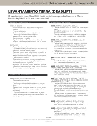 Guia de treinamento CrossFit | Ensinar,observar,corrigir-Osnovemovimentos
V1.0_20150615.KW
111 de 124
Copyright © 2015 CrossFit, Inc. Todos os direitos reservados. CrossFit é uma marca registrada ® da CrossFit, Inc.
LEVANTAMENTO TERRA (DEADLIFT)
1.	 ENSINANDO O MOVIMENTO
POSIÇÃO INICIAL:
•	Base = entre a largura dos quadris e a largura dos
ombros
•	Peso nos calcanhares
•	Costas arqueadas/curvatura lombar travada
•	Ombros ligeiramente na frente da barra
•	A barra fica em contato com a canela
•	Braços esticados e travados
•	Pegada simétrica por fora dos joelhos, deixando uma
distância suficiente para não interferir com os joelhos
EXECUÇÃO:
•	Acione através dos calcanhares
•	Faça a extensão das pernas e deixe que os quadris e os
ombros se ergam ao mesmo tempo
•	Assim que a barra passar pelos joelhos, os quadris se
abrem completamente para cima
•	A barra mantém contato com as pernas o tempo todo
•	Cabeça em posição neutra
•	Durante o retorno ao chão, empurre os quadris para
baixo e os ombros um pouco para frente; atrase o
movimento de dobrar os joelhos
•	Assim que tiver abaixado a barra abaixo dos joelhos e
o ângulo do torso estiver fixo, abaixe a barra, devolven-
do-a para a posição da configuração inicial
2.	 OBSERVANDO O MOVIMENTO
PRINCIPAIS PONTOS DE PERFORMANCE:
•	Curvatura lombar mantida
•	Mantenha o peso nos calcanhares
•	Ombros ligeiramente na frente da barra na posição
inicial
•	Os quadris e os ombros se erguem ao mesmo tempo
•	A barra fica em contato com as pernas por todo o
movimento
•	Quando o atleta estiver na parte superior do movi-
mento, os quadris estarão completamente abertos e os
joelhos apontando para frente
3.	 CORRIGINDO O MOVIMENTO
ERRO: PERDA DA CURVATURA LOMBAR
•	Correção: oriente a puxar os quadris para trás e erguer
o peito
•	Correção: toque a pessoa na curvatura lombar e diga
“Arqueie!” Não ceda.
•	Correção: cancele o movimento e reduza a carga até
uma em que o atleta consiga manter o arco lombar.
ERRO: PESO APOIADO OU TRANSFERIDO PARA OS
DEDOS DOS PÉS.
•	Correção: peça ao atleta que se apoie nos calcanhares
e puxe os quadris para trás, mantendo a tensão nos
músculos isquiotibiais no começo do movimento,
concentrando-se em fazer o acionamento através dos
calcanhares.
•	Correção: certifique-se de que a barra fique em contato
com as pernas por todo o movimento.
ERRO: OMBROS ATRÁS DA BARRA NA POSIÇÃO INI-
CIAL.
•	Correção: levante os quadris para mover os ombros
para cima ou levemente adiante da barra.
ERRO: OS QUADRIS SE ERGUEM ANTES DO PEITO (LE-
VANTAMENTO TERRA COM PERNAS RÍGIDAS).
•	Correção: deixe que os ombros e o peito ergam antes.
Diga “Erga o peito mais agressivamente” ou “Erga o
peito e os quadris na mesma velocidade até que a barra
passe pelos seus joelhos”.
ERRO: OS OMBROS SE ERGUEM SEM OS QUADRIS. A
TRAJETÓRIA DA BARRA É AO REDOR DOS JOELHOS EM
VEZ DE DIRETO PARA CIMA.
•	Correção: certifique-se de que a posição inicial do
atleta esteja correta (peso nos calcanhares e os om-
bros na frente da barra). Diga “Jogue os joelhos para
trás enquanto seu peito estiver se erguendo”.
•	Correção: bloqueie o movimento dos joelhos com a sua
mão.
•	Correção: truque do bastão - prenda a pessoa entre
dois bastões nos dois lados da barra e peça que realize
o movimento sem tocar nos bastões.
ERRO: A BARRA BATE NOS JOELHOS NA DESCIDA.
•	Correção: inicie o retorno empurrando os quadris para
trás e atrase o movimento de dobrar os joelhos.
ERRO: A BARRA PERDE O CONTATO COM AS PERNAS.
•	Correção: diga “Empurre a barra contra suas pernas o
tempo todo”.
•	Correção: orientação tátil - toque a perna do atleta
onde a barra deve tocar desde a canela até a coxa.
O levantamento terra (Deadlift) é fundamental para a puxada alta de terra (Sumo
Deadlift High Pull) e o Clean com a med ball.
 