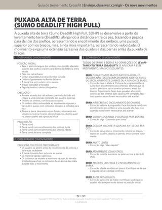 Guia de treinamento CrossFit | Ensinar,observar,corrigir-Osnovemovimentos
V1.0_20150615.KW
112 de 124
Copyright © 2015 CrossFit, Inc. Todos os direitos reservados. CrossFit é uma marca registrada ® da CrossFit, Inc.
PUXADA ALTA DE TERRA
(SUMO DEADLIFT HIGH PULL)
A puxada alta de terra (Sumo Deadlift High Pull, SDHP) se desenvolve a partir do
levantamento terra (Deadlift), alargando a distância entre os pés, trazendo a pegada
para dentro dos joelhos, acrescentando o encolhimento dos ombros, uma puxada
superior com os braços, mas, ainda mais importante, acrescentando velocidade. O
movimento exige uma extensão agressiva dos quadris e das pernas antes da puxada de
braços.
1.	 ENSINANDO O MOVIMENTO
POSIÇÃO INICIAL:
•	Base = além da largura dos ombros, mas não tão afastado
a ponto dos joelhos virarem para dentro da distância entre
os pés
•	Peso nos calcanhares
•	Costas arqueadas/curvatura lombar travada
•	Ombros ligeiramente na frente da barra
•	A barra fica em contato com a canela
•	Braços esticados e travados
•	Pegada simétrica dentro dos joelhos
EXECUÇÃO:
•	Acelere através dos calcanhares, partindo do chão até
chegar a uma extensão completa dos quadris e pernas
•	Encolha os ombros, com braços esticados
•	Os ombros dão continuidade ao movimento ao puxar a
barra até o queixo com cotovelos elevados e voltados para
fora
•	Abaixe a barra, descendo-a com fluidez, retornando em
sequência reversa: braços, depois trapézios, depois quad-
ris, depois joelho até a posição inicial
PROGRESSÃO:
1.	Terra sumô 
2.	Terra sumô com encolhimento dos ombros, lenta
3.	Terra sumô com encolhimento dos ombros, rápida
4.	Terra sumô de terra completa
2.	 OBSERVANDO O MOVIMENTO
PRINCIPAIS PONTOS DE PERFORMANCE:
•	Os quadris se abrem antes do encolhimento de ombros e
os braços se dobram
•	A barra é puxada bem próxima ao queixo
•	De maneira rápida e agressiva
•	Os cotovelos se movem e terminam na posição elevada
e voltados para fora; os cotovelos ficam acima das mãos
durante todo o movimento
3.	 CORRIGINDO O MOVIMENTO
TODOS OS ERROS E TODAS AS CORREÇÕES DO LEVAN-
TAMENTO TERRA (DEADLIFT) SE APLICAM A ESTE
MOVIMENTO, MAIS OS SEGUINTES:
ERRO: PUXAR COM OS BRAÇOS ANTES DA HORA. OS
QUADRIS NÃO ESTÃO COMPLETAMENTE ABERTOS ANTES
DO ENCOLHIMENTO DE OMBROS OU A PUXADA DE BRAÇO.
•	Correção: leve o atleta à 3ª etapa da progressão (terra
sumô com encolhimento dos ombros). Enfatize que os
quadris precisam ser acionados primeiro, antes dos
braços. Experimente fazer duas puxadas altas com
contração dos ombros para cada SDHP completa; faça
isso quantas vezes forem necessárias até acertar.
ERRO: NÃO É FEITA O ENCOLHIMENTO DE OMBROS.
•	Correção: retorne à progressão. Faça dois terra sumô com
encolhimento dos ombros e uma puxada alta; faça isso
quantas vezes forem necessárias até acertar.
ERRO: COTOVELOS BAIXOS E VOLTADOS PARA DENTRO.
•	Correção: diga “Cotovelos para cima!”
ERRO: DESCIDA INCORRETA (QUADRIS ANTES DOS BRA-
ÇOS).
•	Correção: desacelere o movimento; retorne os braços,
depois os quadris, depois as pernas; então acelere nova-
mente.
ERRO: MUITO LENTO.
•	Correção: diga “Mais rápido!”
ERRO: MOVIMENTO SEGMENTADO.
•	Correção: oriente a acelerar ou pular ao tirar a barra do
chão.
ERRO: PERDER O CONTROLE E O NIVELAMENTO DA
BARRA.
•	Correção: afaste as mãos um pouco. Certifique-se de que
a pegada na barra esteja simétrica.
ERRO: BATER NOS JOELHOS.
•	Correção: aproxime as mãos e certifique-se de que os
quadris não estejam muito baixos na posição inicial.
 