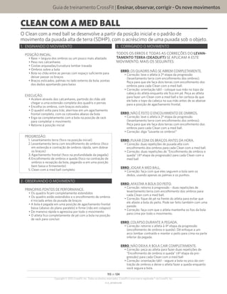 Guia de treinamento CrossFit | Ensinar,observar,corrigir-Osnovemovimentos
V1.0_20150615.KW
113 de 124
Copyright © 2015 CrossFit, Inc. Todos os direitos reservados. CrossFit é uma marca registrada ® da CrossFit, Inc.
CLEAN COM A MED BALL
O Clean com a med ball se desenvolve a partir da posição inicial e o padrão de
movimento da puxada alta de terra (SDHP), com o acréscimo de uma puxada sob o objeto.
1.	 ENSINANDO O MOVIMENTO
POSIÇÃO INICIAL:
•	Base = largura dos ombros ou um pouco mais afastado
•	Peso nos calcanhares
•	Costas arqueadas/curvatura lombar travada
•	Ombros sobre a bola
•	Bola no chão entre as pernas com espaço suficiente para
deixar passar os braços
•	Braços esticados, palmas no lado externo da bola; pontas
dos dedos apontando para baixo
EXECUÇÃO:
•	Acelere através dos calcanhares, partindo do chão até
chegar a uma extensão completa dos quadris e pernas
•	Encolha os ombros, com braços esticados
•	O quadril volta para trás; aterrisse em um agachamento
frontal completo, com os cotovelos abaixo da bola
•	Erga-se completamente com a bola na posição de rack
para completar o movimento
•	Retorne à posição inicial
PROGRESSÃO:
1.	Levantamento terra (foco na posição inicial)
2.	Levantamento terra com encolhimento de ombros (foco
em extensão e contração de ombros rápida, sem dobrar
os braços)
3.	Agachamento frontal (foco na profundidade da pegada)
4.	Encolhimento de ombros e queda (foco na contração de
ombros e recepção da bola, pegando-a em uma posição
bem baixa e firmemente)
5.	Clean com a med ball completo
2.	 OBSERVANDO O MOVIMENTO
PRINCIPAIS PONTOS DE PERFORMANCE:
•	Os quadris ficam completamente estendidos
•	Os quadris estão estendidos e o encolhimento de ombros
é iniciada antes da puxada de braços
•	A bola é pegada em uma posição de agachamento frontal
baixa (abaixo do plano paralelo) e firme (não em colapso)
•	De maneira rápida e agressiva por todo o movimento
•	O atleta fica completamente de pé com a bola na posição
de rack para concluir
3.	 CORRIGINDO O MOVIMENTO
TODOS OS ERROS E TODAS AS CORREÇÕES DO LEVAN-
TAMENTO TERRA (DEADLIFT) SE APLICAM A ESTE
MOVIMENTO, MAIS OS SEGUINTES:
ERRO: OS QUADRIS NÃO SE ABREM COMPLETAMENTE.
•	Correção: leve o atleta à 2ª etapa da progressão
(levantamento terra com encolhimento dos ombros).
Peça para que ele faça dois terras com encolhimento dos
ombros para cada Clean com a med ball.
•	Correção: orientação tátil - coloque sua mão no topo da
cabeça do atleta enquanto ele fica em pé. Peça ao atleta
para fazer um Clean com a med ball e ter certeza de que
ele bate o topo da cabeça na sua mão antes de se abaixar
para a posição de agachamento frontal.
ERRO: NÃO É FEITO O ENCOLHIMENTO DE OMBROS.
•	Correção: leve o atleta à 2ª etapa da progressão
(levantamento terra com encolhimento dos ombros).
Peça para que ele faça dois terras com encolhimento dos
ombros para cada Clean com a med ball.
•	Correção: diga “Levante os ombros!”
ERRO: PUXAR COM OS BRAÇOS ANTES DA HORA.
•	Correção: duas repetições de puxada alta com
encolhimento dos ombros para cada Clean com a med ball.
•	Correção: duas repetições de “Encolhimento de ombros e
queda” (4ª etapa da progressão) para cada Clean com a
med ball
ERRO: JOGAR A MED BALL.
•	Correção: faça com que eles segurem a bola sem os
dedos, usando apenas as palmas e os punhos.
ERRO: AFASTAR A BOLA DO PEITO.
•	Correção: retorno à progressão - duas repetições de
levantamento terra com encolhimento dos ombros para
cada Clean com a med ball.
•	Correção: fique de pé na frente do atleta para evitar que
ele afaste a bola do peito. Pode ser feito também com uma
parede.
•	Correção: faça com que o atleta mantenha os fios da bola
para cima por todo o movimento.
ERRO: COLAPSO DURANTE A PEGADA.
•	Correção: retorne o atleta à 4ª etapa da progressão
(encolhimento de ombros e queda). Dê enfoque a um
arco lombar contraído e manter o peito para cima na parte
inferior da pegada.
ERRO: NÃO DEIXA A BOLA CAIR COMPLETAMENTE.
•	Correção: peça ao atleta para fazer duas repetições de
“Encolhimento de ombros e queda” (4ª etapa da pro-
gressão) para cada Clean com a med ball
•	Correção: orientação tátil - segure a bola no pico da con-
tração de ombros e deixe o atleta fazer a queda enquanto
você segura a bola.
 