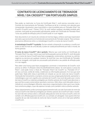 V1.2_20150710.KW
115 de 124
Copyright © 2015 CrossFit, Inc. Todos os direitos reservados. CrossFit é uma marca registrada ® da CrossFit, Inc.
GuiadetreinamentoCrossFit|ContratoDeLicenciamentoDeTreinadorNível1DaCrossfit™
Para poder se matricular no Curso de Certificado Nível 1, você precisa concordar com o
Contrato de Licenciamento de Treinador. Certifique-se de ler o contrato com atenção para
compreender claramente o que é permitido e o que é proibido para um Treinador Nível 1 da
CrossFit (CrossFit Level 1 Trainer, CFL1). Se você realizar qualquer atividade proibida pelo
contrato, você pode ser processado judicialmente, perder seu Certificado de Treinador Nível
1 e/ou seu pedido de afiliação junto à CrossFit pode vir a ser negado.
Este documento é um resumo do contrato em termos leigos, embora você seja responsável
por tudo o que se encontra no Contrato de Licenciamento de Treinador original. Para começar,
precisamos diferenciar entre o a metodologia CrossFit e o nome da marca CrossFit.
A metodologia CrossFit™ é gratuita. Ela tem estado à disposição no endereço crossfit.com
todos os dias há mais de uma década, e pode ser usada pessoalmente por todo o mundo, de
forma gratuita.
O nome da marca CrossFit™ não é gratuito. Mesmo que você tenha um Certificado de
Treinador Nível 1 (ou seja, mesmo que você tenha passado a prova do Nível 1), você não pode
usar o nome da marca CrossFit para fazer propaganda, comercializar, promover ou solicitar
negócios ou serviços por qualquer maneira. Se você fizer isso, seu Certificado de Treinador
pode ser revogado, você pode ser processado judicialmente e seu pedido de afiliação pode
vir a ser negado.
Para obter uma licença para fazer propaganda e promover o treinamento da CrossFit, você
precisa se afiliar. A afiliação é descrita detalhadamente abaixo. Se você passou a prova de
Nível 1, você pode incluir o título de “Treinador Nível I da CrossFit” ou “Treinador CF-L1”
em seu currículo, cartão de visitas, credenciais ou informações pessoais. É só isso que você
pode fazer. Nada além disso é permitido em relação ao uso do nome da marca CrossFit.
Você pode dar treinamento a si próprio, ensinar aos seus amigos gratuitamente, apresentar a
metodologia e usar com orgulho uma camiseta da CrossFit, mas você não pode usar o nome
da marca CrossFit ou materiais protegidos por direitos autorais da CrossFit para descrever o
que você faz ou para comercializar seus bens e serviços. Além disso, você não pode colocar o
método em uma embalagem diferente, reescrever a argumentação e dizer que é sua criação.
Isso constituiria plágio, o que não apenas é errado como também viola os direitos autorais.
Nosso departamento jurídico processa agressivamente todo uso não licenciado do nome da
marca CrossFit e de materiais protegidos por direitos autorais da CrossFit em todo o mundo.
Se você não tem certeza sobre a utilização adequada do nome da marca CrossFit, entre em
contato com affiliatesupport@crossfit.com, ou contrate um advogado. Caso queira informar
suspeita de uso não licenciado do nome da marca CrossFit, envie um e-mail para iptheft@
crossfit.com.
CONTRATO DE LICENCIAMENTO DE TREINADOR
NÍVEL 1 DA CROSSFIT™ EM PORTUGUÊS SIMPLES
 