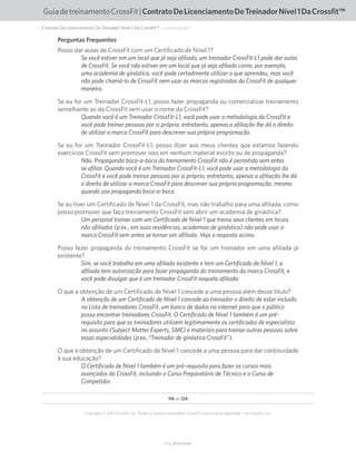 V1.2_20150710.KW
116 de 124
Copyright © 2015 CrossFit, Inc. Todos os direitos reservados. CrossFit é uma marca registrada ® da CrossFit, Inc.
GuiadetreinamentoCrossFit|ContratoDeLicenciamentoDeTreinadorNível1DaCrossfit™
Perguntas Frequentes
Posso dar aulas de CrossFit com um Certificado de Nível 1?
Se você estiver em um local que já seja afiliado, um treinador CrossFit-L1 pode dar aulas
de CrossFit. Se você não estiver em um local que já seja afiliado como, por exemplo,
uma academia de ginástica, você pode certadmente utilizar o que aprendeu, mas você
não pode chamá-lo de CrossFit nem usar as marcas registradas da CrossFit de qualquer
maneira.
Se eu for um Treinador CrossFit-L1, posso fazer propaganda ou comercializar treinamento
semelhante ao da CrossFit sem usar o nome da CrossFit?
Quando você é um Treinador CrossFit-L1, você pode usar a metodologia da CrossFit e
você pode treinar pessoas por si próprio; entretanto, apenas a afiliação lhe dá o direito
de utilizar a marca CrossFit para descrever sua própria programação.
Se eu for um Treinador CrossFit-L1, posso dizer aos meus clientes que estamos fazendo
exercícios CrossFit sem promover isso em nenhum material escrito ou de propaganda?
Não. Propaganda boca-a-boca do treinamento CrossFit não é permitido sem antes
se afiliar. Quando você é um Treinador CrossFit-L1, você pode usar a metodologia da
CrossFit e você pode treinar pessoas por si próprio; entretanto, apenas a afiliação lhe dá
o direito de utilizar a marca CrossFit para descrever sua própria programação, mesmo
quando usa propaganda boca-a-boca.
Se eu tiver um Certificado de Nível 1 da CrossFit, mas não trabalho para uma afiliada, como
posso promover que faço treinamento CrossFit sem abrir um academia de ginástica?
Um personal trainer com um Certificado de Nível 1 que treina seus clientes em locais
não afiliados (p.ex., em suas residências, academias de ginástica) não pode usar a
marca CrossFit sem antes se tornar um afiliado. Veja a resposta acima.
Posso fazer propaganda do treinamento CrossFit se for um treinador em uma afiliada já
existente?
Sim, se você trabalha em uma afiliada existente e tem um Certificado de Nível 1, a
afiliada tem autorização para fazer propaganda do treinamento da marca CrossFit, e
você pode divulgar que é um treinador CrossFit naquela afiliada.
O que a obtenção de um Certificado de Nível 1 concede a uma pessoa além desse título?
A obtenção de um Certificado de Nível 1 concede ao treinador o direito de estar incluído
na Lista de treinadores CrossFit, um banco de dados na internet para que o público
possa encontrar treinadores CrossFit. O Certificado de Nível 1 também é um pré-
requisito para que os treinadores utilizem legitimamente os certificados de especialista
no assunto (Subject Matter Experts, SME) e materiais para treinar outras pessoas sobre
essas especialidades (p.ex.,“Treinador de ginástica CrossFit”).
O que a obtenção de um Certificado de Nível 1 concede a uma pessoa para dar continuidade
à sua educação?
O Certificado de Nível 1 também é um pré-requisito para fazer os cursos mais
avançados da CrossFit, incluindo o Curso Preparatório de Técnico e o Curso de
Competidor.
Contrato De Licenciamento De Treinador Nível 1 Da Crossfit™... (continuação)
 