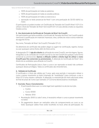 118 de 124
V1.2_20150710.KW
Copyright © 2015 CrossFit, Inc. Todos os direitos reservados. CrossFit é uma marca registrada ® da CrossFit, Inc.
GuiadetreinamentoCrossFit|VisãoGeraldoManualdoParticipante
oo 100% de participação em todas as palestras;
oo 100% de participação em todas as sessões práticas;
oo 100% de participação em todos os exercícios e
oo aprovação no teste presencial de Nível 1 com uma pontuação de 33/50 (66%) ou
maior.
O participante só poderá receber um Certificado de Treinador de CrossFit Nível 1 (CF-L1) e
utilizar o título de Treinador de Nível 1 de CrossFit (CF-L1) caso atenda a todos os requisitos
listados acima.
5.  Uso Autorizado do Certificado de Treinador de Nível 1 de CrossFit
Um participante que tenha recebido o Certificado de Treinador de Nível 1 de CrossFit poderá
mencionar a qualificação em materiais impressos, sites, cartões de visita e outros materiais
da seguinte forma:
Seu nome, Treinador de Nível 1 de CrossFit (Treinador CF-L1)
Os detentores do certificado não podem alegar ou sugerir ter certificação, registro, licença
ou usar quaisquer outros títulos além do título acima.
A designação CF-L1 não dá o direito de utilização do nome CrossFit, nem de slogans, figuras,
fotografias ou do conteúdo do CrossFit Journal ou do site CrossFit de qualquer outra forma
comercial ou promocional. Apenas a afiliação confere o direito legal de utilizar o nome
CrossFit para fins comerciais ou promocionais. A obtenção do Certificado de Nível 1 dá o
direito de se candidatar para afiliação na CrossFit.
Certificados de Participação (isto é, fazer o curso e ser reprovado no teste) não conferem
quaisquer desses privilégios. Todos os certificados são intransferíveis.
6.  Validade do Certificado
O certificado e o título são válidos por 5 anos; após esse período, é necessário refazer o
curso e passar novamente no teste (chamado de “revalidação”) para continuar a usar o
título CF-L1 e/ou manter a afiliação. A obtenção e a manutenção de níveis adicionais antes
do final do prazo de 5 anos (por exemplo, CF-L3) torna desnecessária a revalidação.
7.  Inscrição, Taxas e Cancelamentos
•	 O participante deve usar o o nome legal (sem apelidos) no ato da inscrição.
oo Custos
oo Curso: $1000
oo Reteste: $150
•	 Revalidação: $500 (a cada 5 anos, é necessário refazer o curso e passar novamente
no teste)
•	 Os pagamentos devem ser realizados antes do comparecimento ao curso ou ao
teste. Quaisquer saldos finais serão recolhidos no local, antes da participação. As
Aperçu du Manuel des Participants... (suite)
 