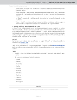 119 de 124
V1.2_20150710.KW
Copyright © 2015 CrossFit, Inc. Todos os direitos reservados. CrossFit é uma marca registrada ® da CrossFit, Inc.
GuiadetreinamentoCrossFit|VisãoGeraldoManualdoParticipante
pontuações dos testes e os certificados são detidos até o pagamento completo de
todos os saldos.
•	 Pode-se refazer o teste quantas vezes forem desejadas até um ano após a realização
do curso. Se a aprovação não for obtida em até um ano, é necessário refazer o curso
inteiro.
•	 A CrossFit não atende a solicitações de reembolsos ou de transferências de cursos
ou testes.
•	 Caso a CrossFit precise cancelar um curso, reembolsaremos todas as taxas pagas. A
CrossFit não se responsabiliza por quaisquer despesas de viagem perdidas.
8.  Idioma do Curso, Teste e Materiais do Curso
A CrossFit está trabalhando de forma contínua para expandir nossos materiais em outros
idiomas de modo a atender às necessidades de nossa crescente comunidade internacional.
O idioma padrão para o curso e materiais de apoio é o inglês. Se não tivermos o teste ou os
materiaisdeestudotraduzidosparaoseuidiomaesevocênãotiverconfiançanacompreensão
de língua inglesa, sugerimos que você considere participar do curso futuramente, quando o
material estiver disponível no seu idioma.
Cursos:
Cursos com um tradutor são especificados na seção “Idioma”, no link de inscrição no
seminário em CrossFit.com
Se os cursos não tiverem um tradutor e você desejar trazer um, contate testing@crossfit.com
pelo menos 2 semanas antes da data de início do curso. Os tradutores não podem participar
do teste.
Teste:
•	 Durante a inscrição, os participantes podem selecionar o idioma no qual desejam fazer
o teste.
•	 No momento, o teste escrito é oferecido em:
oo Árabe;
oo Chinês;
oo Holandês;
oo Inglês;
oo Alemão;
oo Francês;
oo Islandês;
oo Italiano;
oo Japonês;
oo Coreano;
oo Norueguês;
Aperçu du Manuel des Participants... (suite)
 