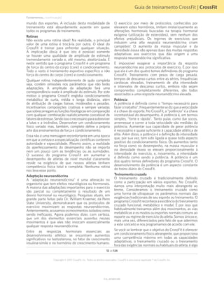Guia de treinamento CrossFit | CrossFit
V1.0_20150615.KW
Copyright © 2015 CrossFit, Inc. Todos os direitos reservados. CrossFit é uma marca registrada ® da CrossFit, Inc.
12 de 124
mundo dos esportes. A inclusão desta modalidade de
treinamento está absurdamente ausente em quase
todos os programas de treinamento.
Rotinas
Não existe uma rotina ideal! Na realidade, o principal
valor de uma rotina é trocá-la por outra. O ideal do
CrossFit é treinar para enfrentar qualquer situação.
A implicação óbvia é que isto é possível somente
se houver uma qualidade de amplitude de estímulo
tremendamente variada e, até mesmo, aleatorizada. É
neste sentido que o programa CrossFit é um programa
de força do centro do corpo (core) e condicionamento.
Todo o resto é treinamento esportivo específico e não
força do centro do corpo (core) e condicionamento.
Qualquer rotina, independentemente de quão completa
seja, contém omissões nos parâmetros que não terão
adaptações. A amplitude da adaptação fará uma
correspondência exata à amplitude do estímulo. Por este
motivo o programa CrossFit engloba condicionamento
metabólico de curta, média e longa distância, além
de atribuição de cargas baixas, moderadas e pesadas.
Incentivamos composições criativas e sempre variadas
quesobrecarregamasfunçõesfisiológicasemcomparação
com qualquer combinação realisticamente concebível de
fatoresdeestresse.Sendoissoonecessárioparasobreviver
a lutas e a incêndios. Desenvolver um condicionamento
físico variado mas, também, completo define a própria
arte dos ensinamentos de força e condicionamento.
Essa não é uma mensagem reconfortante em uma época
em que a certeza e a especialização científicas conferem
autoridade e especialidade. Mesmo assim, a realidade
do aperfeiçoamento do desempenho não se importa
nem um pouco com as tendências ou as sumidades.
O sucesso do programa CrossFit em aumentar o
desempenho de atletas de nível mundial claramente
reside na exigência de que nossos atletas tenham
competência física total e completa. Nenhuma rotina
nos leva esse ponto.
Adaptação neuroendócrina
A “adaptação neuroendócrina” é uma alteração no
organismo que tem efeitos neurológicos ou hormonais.
A maioria das adaptações importantes para o exercício
são parcial ou completamente o resultado de um
desvio hormonal ou neurológico. Pesquisas atuais, em
grande parte feitas pelo Dr. William Kraemer, da Penn
State University, demonstraram que os protocolos de
exercício maximizam as respostas neuroendócrinas.
Anteriormente,acusamososmovimentosisoladoscomo
sendo ineficazes. Agora podemos dizer, com certeza,
que um dos elementos essenciais ausentes nesses
movimentos é que eles não invocam essencialmente
qualquer resposta neuroendócrina.
Entre as respostas hormonais essenciais ao
desenvolvimento atlético se encontram aumentos
significativos na testosterona, no fator de crescimento
insulina-símile e no hormônio de crescimento humano.
O exercício por meio de protocolos, conhecidos por
elevarem estes hormônios, imitam misteriosamente as
alterações hormonais buscadas na terapia hormonal
exógena (utilização de esteroides), sem nenhum dos
efeitos prejudiciais. Os regimes de exercícios que
induzem uma alta resposta neuroendócrina criam
campeões! O aumento da massa muscular e da
densidade óssea são apenas duas das muitas respostas
adaptativas aos exercícios que dão origem a uma
resposta neuroendócrina significativa.
É impossível exagerar a importância da resposta
neuroendócrina aos protocolos de exercício. É por isso
que ela é um dos quatro temas definidores do programa
CrossFit. Treinamento com pesos de carga pesada,
tempos de descanso curtos entre as séries, frequências
cardíacas elevadas, treinamento de alta intensidade
e intervalos de descanso curtos, embora não sejam
componentes completamente diferentes, são todos
associados a uma resposta neuroendócrina elevada.
Potência
A potência é definida como o “tempo necessário para
fazerotrabalho”.Frequentementesedizqueavelocidade
é a chave do esporte. No CrossFit, a “potência” é a chave
incontestável do desempenho. A potência é, em termos
simples, “forte e rápido”. Tanto pular, como dar socos,
arremessar e correr a toda velocidade são medidas da
potência. Aumentar sua capacidade de gerar potência
é necessário e quase suficiente à capacidade atlética de
elite. Além disso, a potência é a definição da intensidade
que, por sua vez, tem sido ligada a quase todo aspecto
positivo do condicionamento físico. Os aumentos tanto
na força como no desempenho, na massa muscular e
na densidade óssea se elevam proporcionalmente à
intensidade do exercício, e, novamente, a intensidade
é definida como sendo a potência. A potência é um
dos quatro temas definidores do programa CrossFit. O
desenvolvimento da potência é um aspecto constante
do treino diário do CrossFit.
Treinamento cruzado
O treinamento cruzado é tradicionalmente definido
como a participação em vários esportes. No CrossFit,
damos uma interpretação muito mais abrangente ao
termo. Consideramos o treinamento cruzado como
uma forma de ultrapassar os parâmetros normais das
exigências tradicionais de seu esporte ou treinamento. O
programaCrossFitreconheceaexistênciadotreinamento
cruzado funcional, metabólico e modal. É por isso que
habitualmente treinamos além dos movimentos, as vias
metabólicas e os modos ou esportes normais comuns ao
esporte ou regime de exercício do atleta. Somos únicos e,
mais uma vez, diferenciados pelo fato de que aderimos
a este conceito e nos programamos de acordo com ele.
Se você se lembrar que o objetivo do CrossFit é oferecer
um condicionamento físico abrangente, que proporciona
uma competência máxima em todas as capacidades
adaptativas, o treinamento cruzado ou o treinamento
fora das exigências normais ou habituais do atleta, é algo
Fundamentos... (continuação)
 